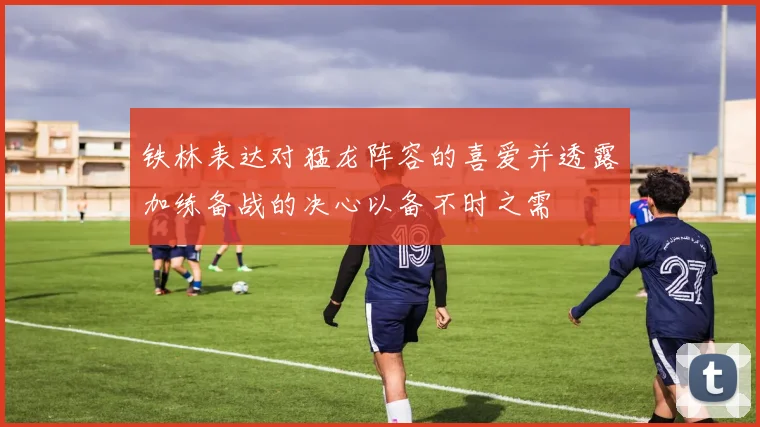 铁林表达对猛龙阵容的喜爱并透露加练备战的决心以备不时之需