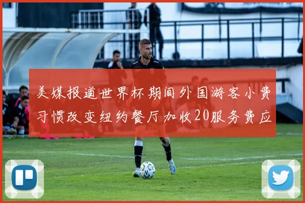 美媒报道世界杯期间外国游客小费习惯改变纽约餐厅加收20服务费应对