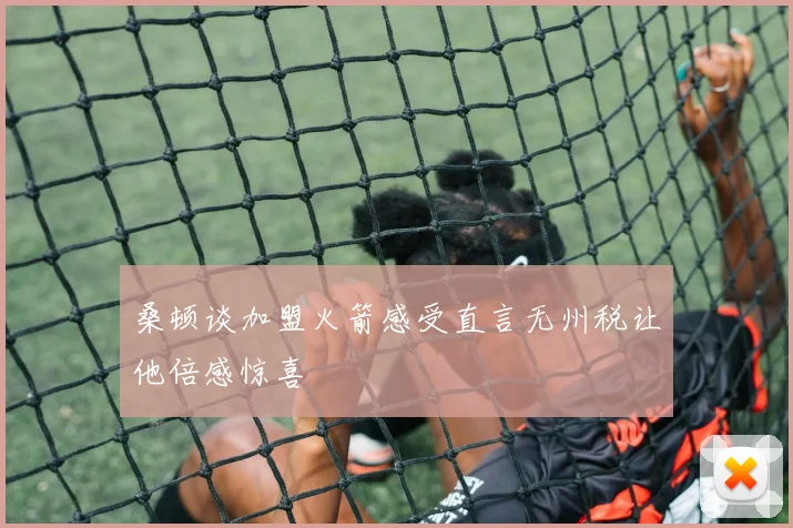 桑顿谈加盟火箭感受直言无州税让他倍感惊喜