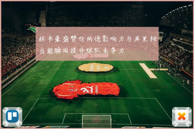 林书豪盛赞伦纳德影响力与库里相当能瞬间提升球队竞争力